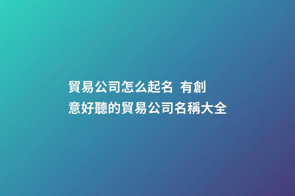 貿易公司怎么起名  有創意好聽的貿易公司名稱大全-第1張-公司起名-玄機派